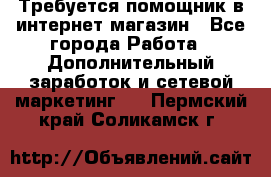 Требуется помощник в интернет-магазин - Все города Работа » Дополнительный заработок и сетевой маркетинг   . Пермский край,Соликамск г.